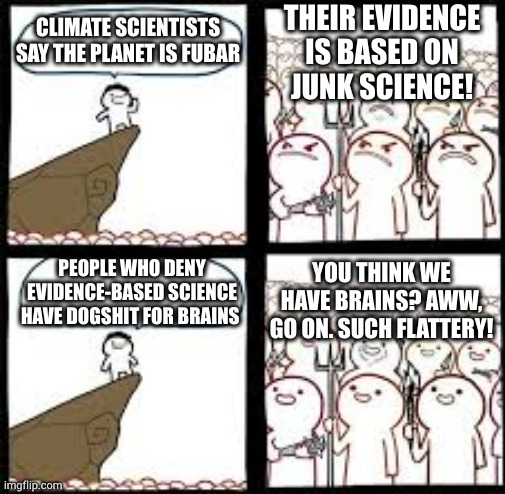 On behalf of dogshit I resent that | THEIR EVIDENCE IS BASED ON
JUNK SCIENCE! CLIMATE SCIENTISTS SAY THE PLANET IS FUBAR; YOU THINK WE HAVE BRAINS? AWW, GO ON. SUCH FLATTERY! PEOPLE WHO DENY EVIDENCE-BASED SCIENCE HAVE DOGSHIT FOR BRAINS | image tagged in disagree and agree | made w/ Imgflip meme maker