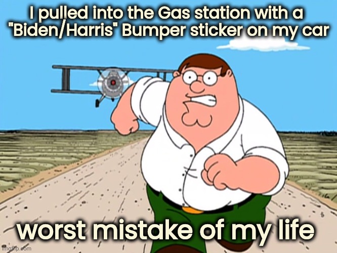 "I was in the right place , but it must have been the wrong time" - Dr. John | I pulled into the Gas station with a 
"Biden/Harris" Bumper sticker on my car; worst mistake of my life | image tagged in peter griffin running away,stupid liberals,oxymoron,what the hell happened here,creepy uncle joe,politicians suck | made w/ Imgflip meme maker