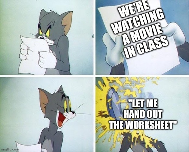 Tom and Jerry custard pie | WE'RE WATCHING A MOVIE IN CLASS; "LET ME HAND OUT THE WORKSHEET" | image tagged in tom and jerry custard pie | made w/ Imgflip meme maker