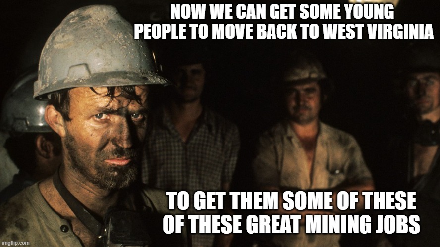 Trumpcare Coal Miners | NOW WE CAN GET SOME YOUNG  PEOPLE TO MOVE BACK TO WEST VIRGINIA TO GET THEM SOME OF THESE OF THESE GREAT MINING JOBS | image tagged in trumpcare coal miners | made w/ Imgflip meme maker