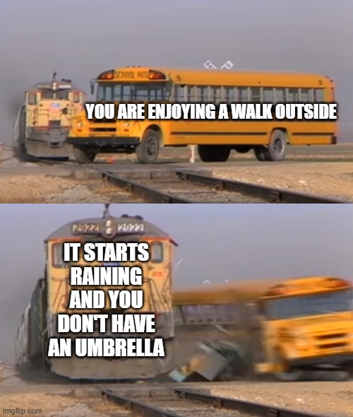 free Joulutorttu | YOU ARE ENJOYING A WALK OUTSIDE; IT STARTS RAINING AND YOU DON'T HAVE AN UMBRELLA | image tagged in a train hitting a school bus | made w/ Imgflip meme maker