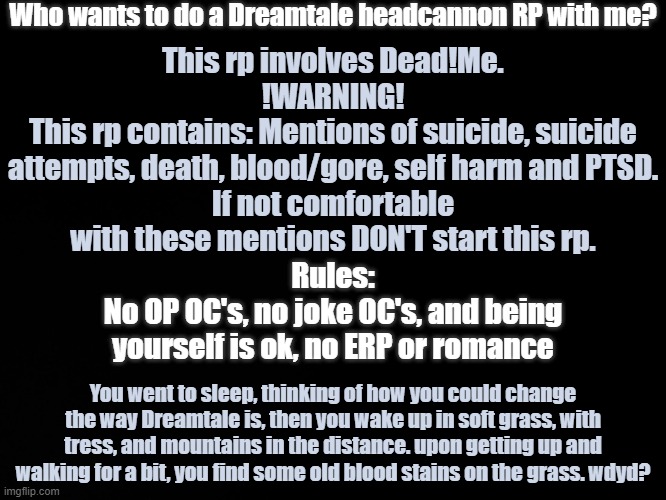 I made an original and posted it in the RP Stream, I read the rules and then deleted it. sooo I'm posting it here instead | Who wants to do a Dreamtale headcannon RP with me? This rp involves Dead!Me.
!WARNING!
This rp contains: Mentions of suicide, suicide attempts, death, blood/gore, self harm and PTSD.
If not comfortable with these mentions DON'T start this rp. Rules:
No OP OC's, no joke OC's, and being yourself is ok, no ERP or romance; You went to sleep, thinking of how you could change the way Dreamtale is, then you wake up in soft grass, with tress, and mountains in the distance. upon getting up and walking for a bit, you find some old blood stains on the grass. wdyd? | image tagged in blck | made w/ Imgflip meme maker