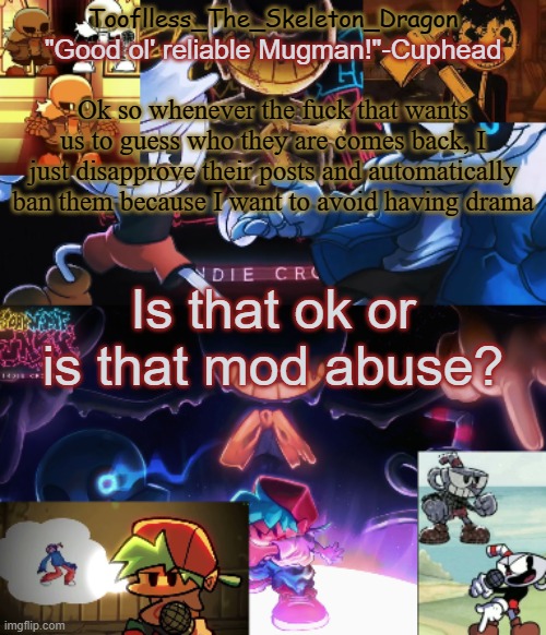 so- | Ok so whenever the fuck that wants us to guess who they are comes back, I just disapprove their posts and automatically ban them because I want to avoid having drama; Is that ok or is that mod abuse? | image tagged in toof's/skid's indie cross temp | made w/ Imgflip meme maker