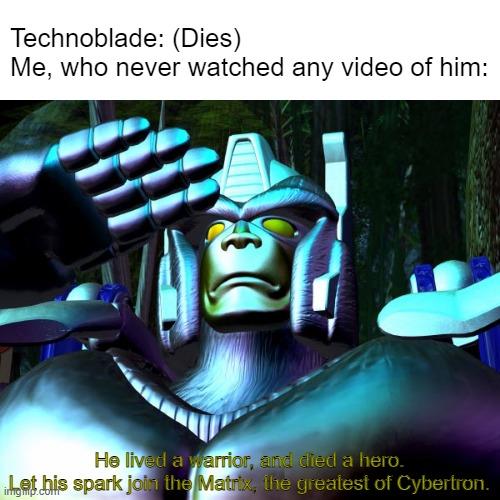 Ladies and gentlemen, Technoblade is now dead. | Technoblade: (Dies)
Me, who never watched any video of him:; He lived a warrior, and died a hero.
Let his spark join the Matrix, the greatest of Cybertron. | image tagged in technoblade dead,technoblade | made w/ Imgflip meme maker