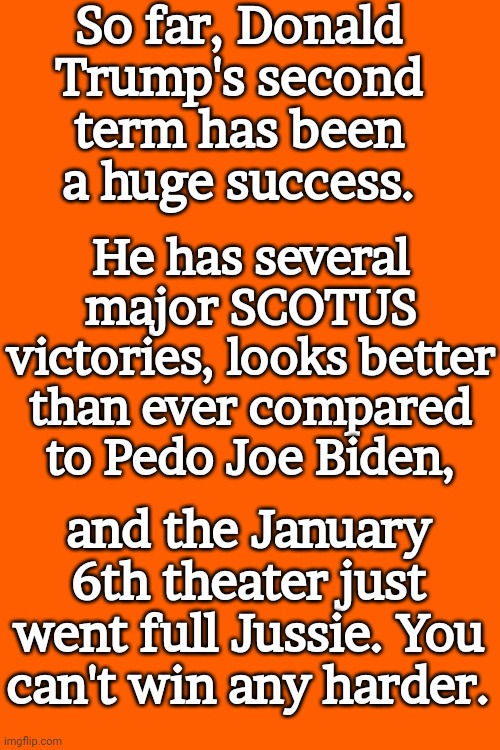 So far, Donald Trump's second term has been a huge success. He has several major SCOTUS victories, looks better than ever compared to Pedo Joe Biden, and the January 6th theater just went full Jussie. You can't win any harder. | made w/ Imgflip meme maker