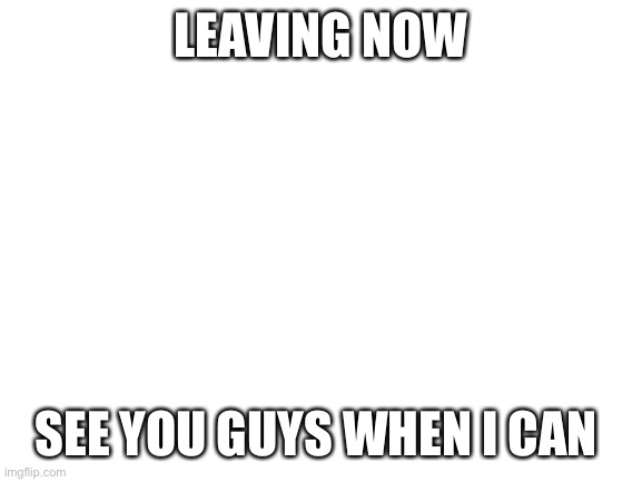 :((((((( | LEAVING NOW; SEE YOU GUYS WHEN I CAN | image tagged in blank white template | made w/ Imgflip meme maker