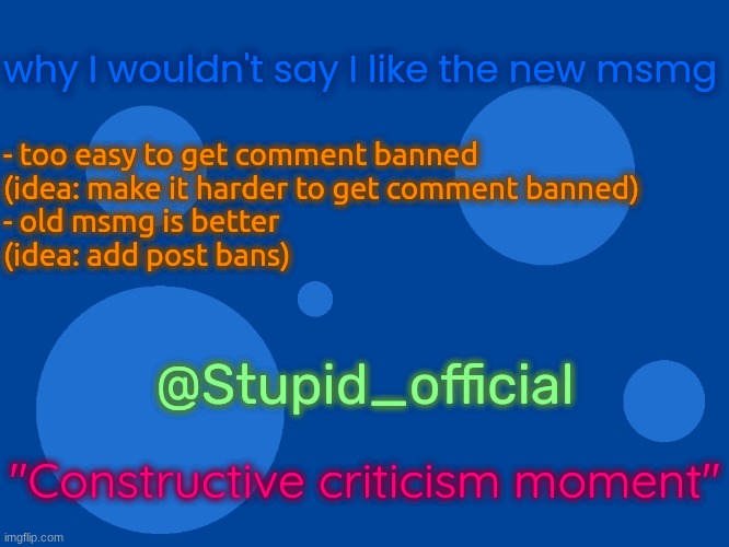 Stupid_official temp 1 | why I wouldn't say I like the new msmg; - too easy to get comment banned
(idea: make it harder to get comment banned)
- old msmg is better
(idea: add post bans); @Stupid_official; "Constructive criticism moment" | image tagged in stupid_official temp 1 | made w/ Imgflip meme maker