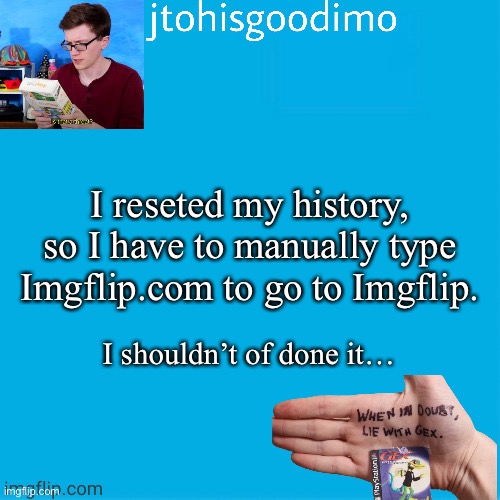 Jtohisgoodimo template (thanks to -kenneth-) | I reseted my history, so I have to manually type Imgflip.com to go to Imgflip. I shouldn’t of done it… | image tagged in jtohisgoodimo template thanks to -kenneth- | made w/ Imgflip meme maker