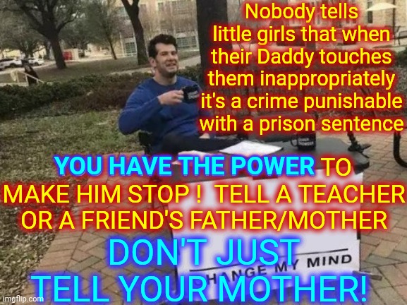 You Can Make Him Stop |  Nobody tells little girls that when their Daddy touches them inappropriately it's a crime punishable with a prison sentence; YOU HAVE THE POWER TO MAKE HIM STOP !  TELL A TEACHER OR A FRIEND'S FATHER/MOTHER; YOU HAVE THE POWER; DON'T JUST TELL YOUR MOTHER! | image tagged in memes,change my mind,pedophile,incest,some fathers,you have the power | made w/ Imgflip meme maker
