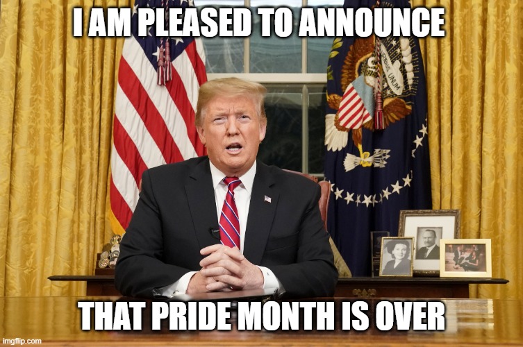 NO MORE PRIDE MONTH (LET"S GO) | I AM PLEASED TO ANNOUNCE; THAT PRIDE MONTH IS OVER | image tagged in trump i am here to announce | made w/ Imgflip meme maker