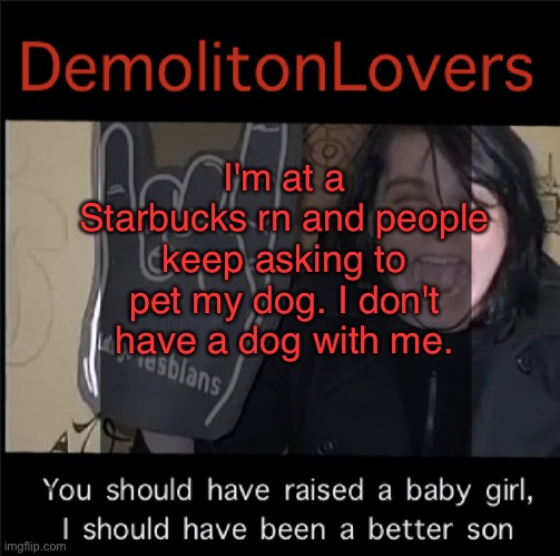 gaygayhomosexualgay | I'm at a Starbucks rn and people keep asking to pet my dog. I don't have a dog with me. | image tagged in gaygayhomosexualgay | made w/ Imgflip meme maker