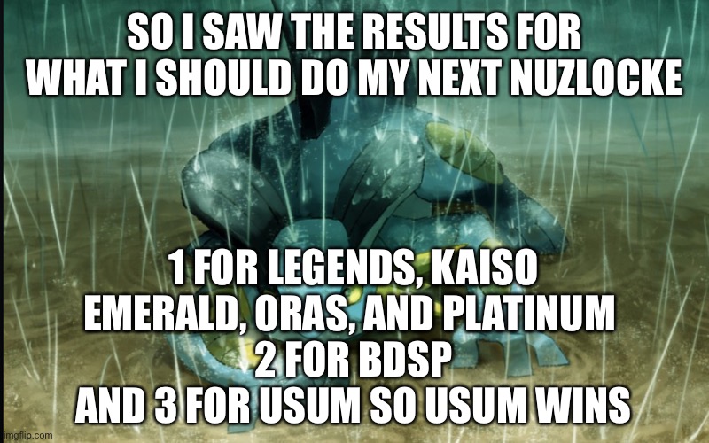 Nuzlocke voting results in comments of when I finished black 2 | SO I SAW THE RESULTS FOR WHAT I SHOULD DO MY NEXT NUZLOCKE; 1 FOR LEGENDS, KAISO EMERALD, ORAS, AND PLATINUM 
2 FOR BDSP
AND 3 FOR USUM SO USUM WINS | image tagged in the best swampert 999 | made w/ Imgflip meme maker