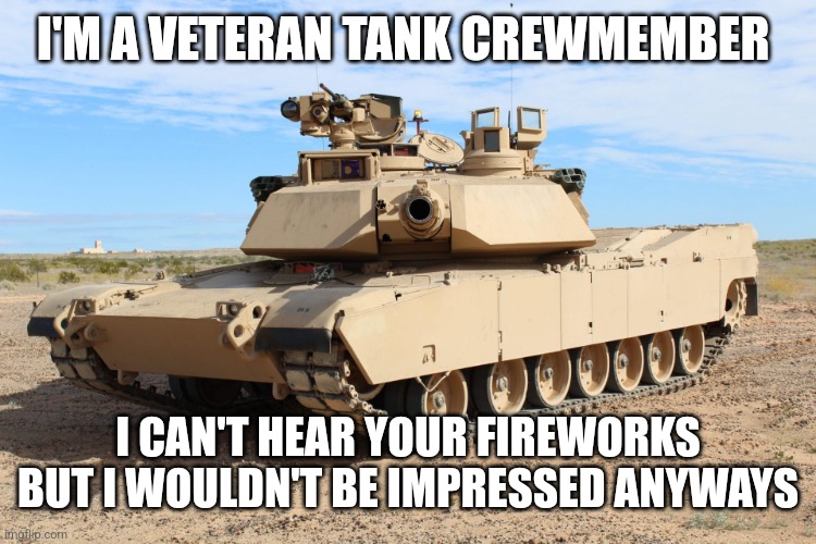 M1 Abrams | I'M A VETERAN TANK CREWMEMBER; I CAN'T HEAR YOUR FIREWORKS BUT I WOULDN'T BE IMPRESSED ANYWAYS | image tagged in m1 abrams,4th of july,fireworks,military | made w/ Imgflip meme maker