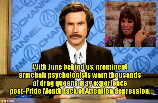 Post-Pride Month's disheartening aftereffects | With June behind us, prominent armchair psychologists warn thousands of drag queens may experience post-Pride Month Lack of Attention depression. | image tagged in breaking news,ron burgundy,lgbtq,pride month,drag queen,satire | made w/ Imgflip meme maker