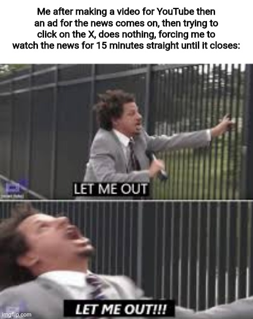I've seen and heard things an anti-politician should never see or hear :') | Me after making a video for YouTube then an ad for the news comes on, then trying to click on the X, does nothing, forcing me to watch the news for 15 minutes straight until it closes: | image tagged in let me out | made w/ Imgflip meme maker