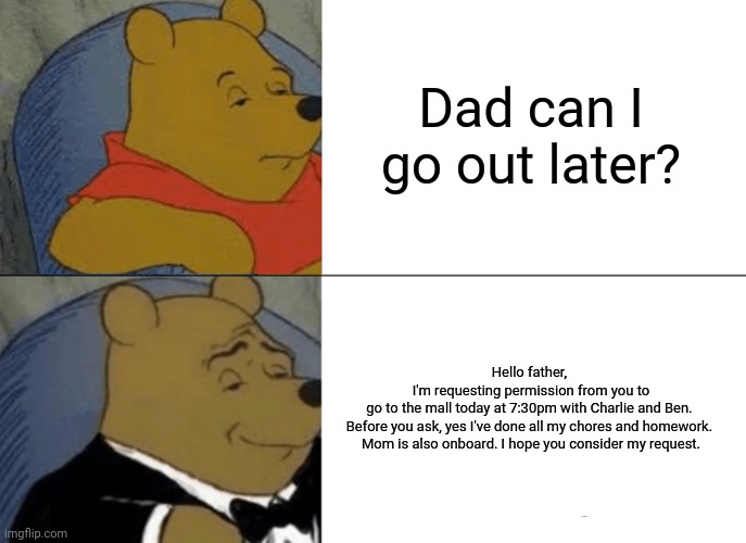 Convincing your dad be like | Dad can I go out later? Hello father, 
I'm requesting permission from you to go to the mall today at 7:30pm with Charlie and Ben. 

Before you ask, yes I've done all my chores and homework. 

Mom is also onboard. I hope you consider my request. | image tagged in memes,tuxedo winnie the pooh,funny,accurate,relatable,lol | made w/ Imgflip meme maker