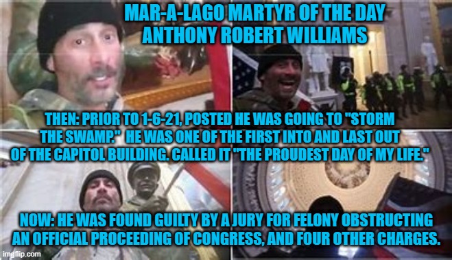 No remorse?  A nice, long prison sentence might change that. | MAR-A-LAGO MARTYR OF THE DAY
ANTHONY ROBERT WILLIAMS; THEN: PRIOR TO 1-6-21, POSTED HE WAS GOING TO "STORM THE SWAMP."  HE WAS ONE OF THE FIRST INTO AND LAST OUT OF THE CAPITOL BUILDING. CALLED IT "THE PROUDEST DAY OF MY LIFE."; NOW: HE WAS FOUND GUILTY BY A JURY FOR FELONY OBSTRUCTING AN OFFICIAL PROCEEDING OF CONGRESS, AND FOUR OTHER CHARGES. | image tagged in politics | made w/ Imgflip meme maker