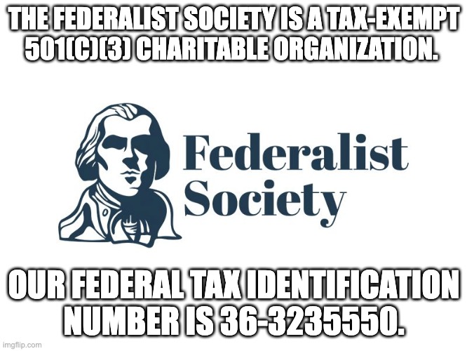 Federalist Society is tax free | THE FEDERALIST SOCIETY IS A TAX-EXEMPT 501(C)(3) CHARITABLE ORGANIZATION. OUR FEDERAL TAX IDENTIFICATION NUMBER IS 36-3235550. | image tagged in federalist society,tax exempt,501-3c | made w/ Imgflip meme maker