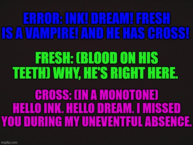 Error: 0_0''' | ERROR: INK! DREAM! FRESH IS A VAMPIRE! AND HE HAS CROSS! FRESH: (BLOOD ON HIS TEETH) WHY, HE'S RIGHT HERE. CROSS: (IN A MONOTONE) HELLO INK. HELLO DREAM. I MISSED YOU DURING MY UNEVENTFUL ABSENCE. | made w/ Imgflip meme maker