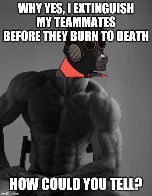 Giga Chad | WHY YES, I EXTINGUISH MY TEAMMATES BEFORE THEY BURN TO DEATH; HOW COULD YOU TELL? | image tagged in giga chad | made w/ Imgflip meme maker