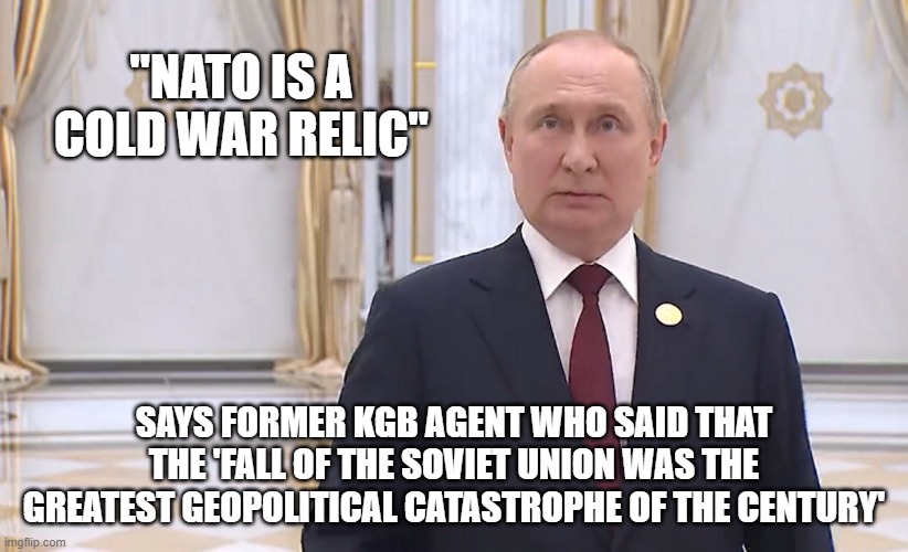 Cold war relic | "NATO IS A COLD WAR RELIC"; SAYS FORMER KGB AGENT WHO SAID THAT THE 'FALL OF THE SOVIET UNION WAS THE GREATEST GEOPOLITICAL CATASTROPHE OF THE CENTURY' | image tagged in vladimir putin,putin,cold war,in soviet russia,russia | made w/ Imgflip meme maker