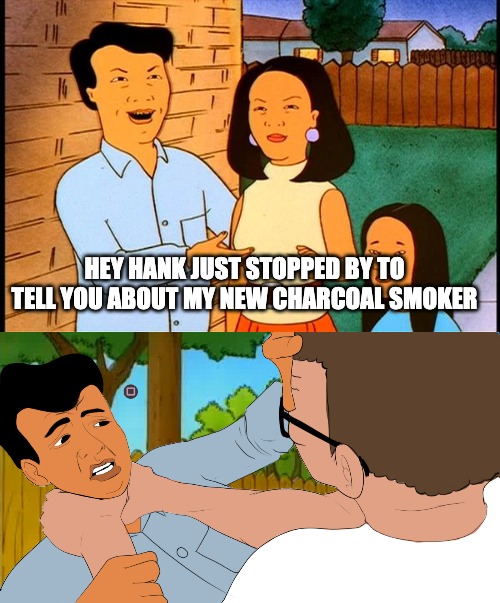Feel the PRO-PAIN! | HEY HANK JUST STOPPED BY TO TELL YOU ABOUT MY NEW CHARCOAL SMOKER | image tagged in king of the hill | made w/ Imgflip meme maker