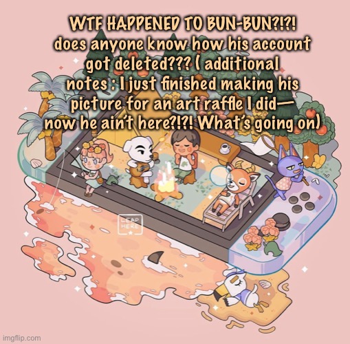 What happened— | WTF HAPPENED TO BUN-BUN?!?! does anyone know how his account got deleted??? ( additional notes : I just finished making his picture for an art raffle I did— now he ain’t here?!?! What’s going on) | image tagged in sussys animal crossing temp,confused,rip | made w/ Imgflip meme maker