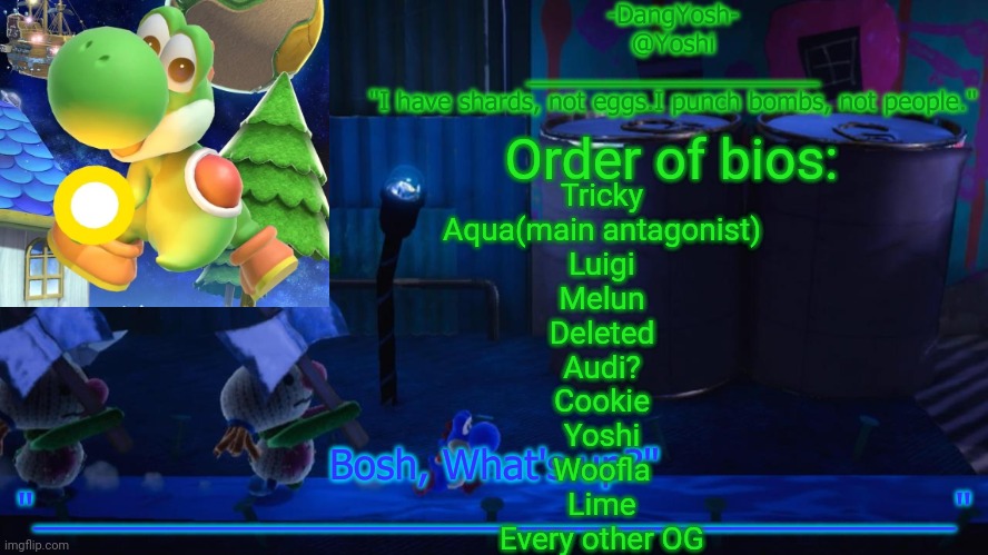 Yoshi_Official Announcement Temp v15 | Order of bios:; Tricky
Aqua(main antagonist)
Luigi
Melun
Deleted
Audi?
Cookie
Yoshi
Woofla
Lime
Every other OG | image tagged in yoshi_official announcement temp v15 | made w/ Imgflip meme maker