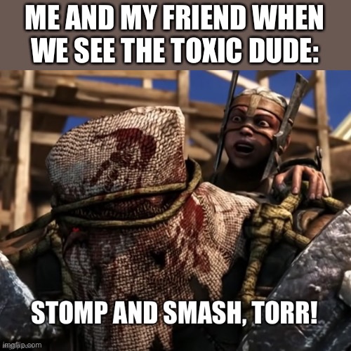 Stomp and smash Torr | ME AND MY FRIEND WHEN WE SEE THE TOXIC DUDE: | image tagged in stomp and smash torr | made w/ Imgflip meme maker