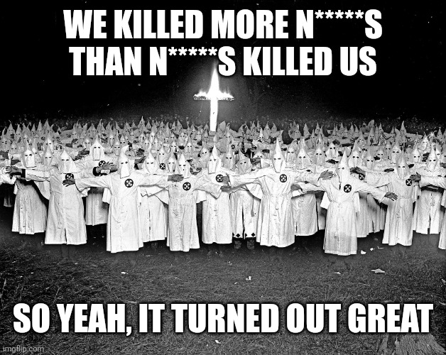 KKK religion | WE KILLED MORE N*****S THAN N*****S KILLED US SO YEAH, IT TURNED OUT GREAT | image tagged in kkk religion | made w/ Imgflip meme maker