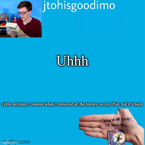 Jtohisgoodimo template (thanks to -kenneth-) | Uhhh; Little alchemy 2 reseted when I removed all the history on my iPod, but it’s back | image tagged in jtohisgoodimo template thanks to -kenneth- | made w/ Imgflip meme maker