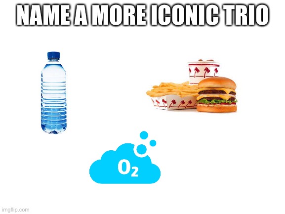 Hm? |  NAME A MORE ICONIC TRIO | image tagged in blank white template,food,water,oxygen | made w/ Imgflip meme maker