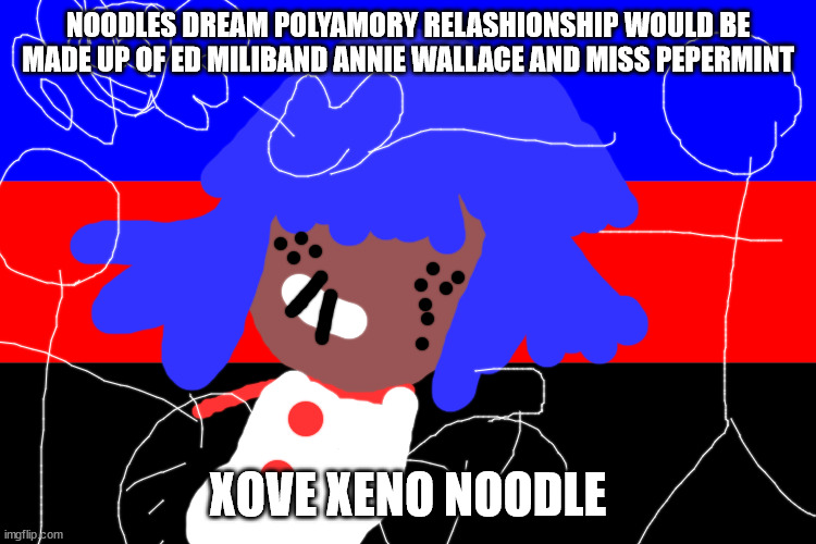 POLY FOR QUEER | NOODLES DREAM POLYAMORY RELASHIONSHIP WOULD BE MADE UP OF ED MILIBAND ANNIE WALLACE AND MISS PEPERMINT; XOVE XENO NOODLE | image tagged in xem | made w/ Imgflip meme maker