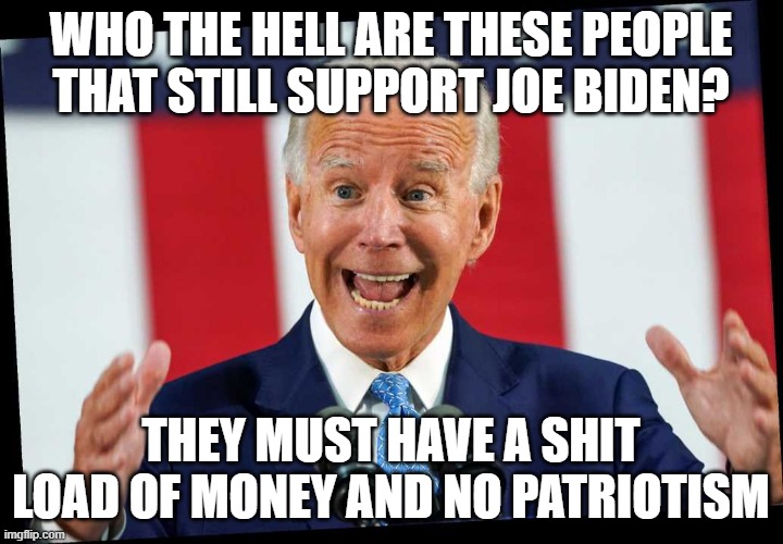 Are you kidding us? |  WHO THE HELL ARE THESE PEOPLE THAT STILL SUPPORT JOE BIDEN? THEY MUST HAVE A SHIT LOAD OF MONEY AND NO PATRIOTISM | image tagged in crazy uncle joe,creepy joe biden,donald trump,patriotism,patriotic | made w/ Imgflip meme maker