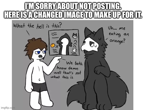 I’m sorry |  I’M SORRY ABOUT NOT POSTING.
HERE IS A CHANGED IMAGE TO MAKE UP FOR IT. | image tagged in apology,changed,puro,colin | made w/ Imgflip meme maker