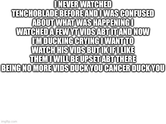 I didn’t wanna cuss so duck | I NEVER WATCHED TENCHOBLADE BEFORE AND I WAS CONFUSED ABOUT WHAT WAS HAPPENING I WATCHED A FEW YT VIDS ABT IT AND NOW I’M DUCKING CRYING I WANT TO WATCH HIS VIDS BUT IK IF I LIKE THEM I WILL BE UPSET ABT THERE BEING NO MORE VIDS DUCK YOU CANCER DUCK YOU | image tagged in blank white template | made w/ Imgflip meme maker