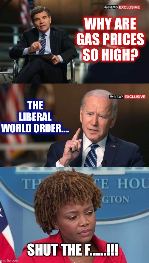  WHY ARE GAS PRICES SO HIGH? THE LIBERAL WORLD ORDER…. SHUT THE F……!!! | image tagged in joe biden interview,karine jean-pierre,joe biden | made w/ Imgflip meme maker