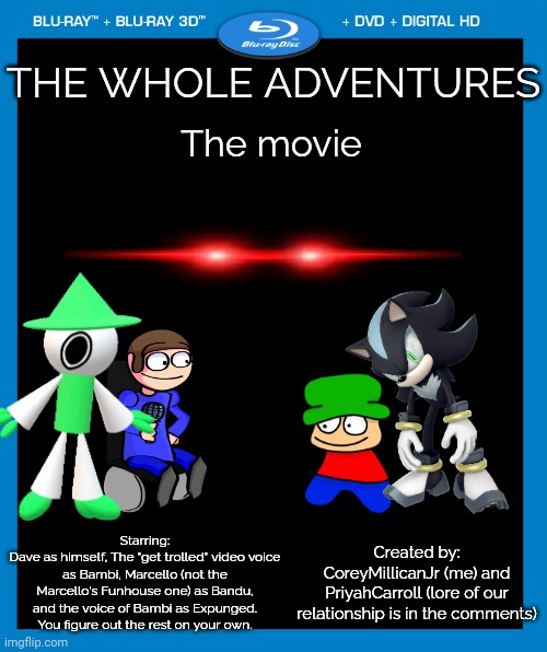 The Whole Adventures | THE WHOLE ADVENTURES; The movie; Starring:
Dave as himself, The "get trolled" video voice as Bambi, Marcello (not the Marcello's Funhouse one) as Bandu, and the voice of Bambi as Expunged. You figure out the rest on your own. Created by:
CoreyMillicanJr (me) and PriyahCarroll (lore of our relationship is in the comments) | image tagged in transparent dvd case,adventure,dave and bambi,sonic the hedgehog,gift,lore | made w/ Imgflip meme maker