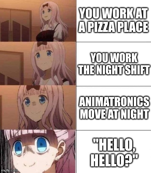 heh heh | YOU WORK AT A PIZZA PLACE; YOU WORK THE NIGHT SHIFT; ANIMATRONICS MOVE AT NIGHT; "HELLO, HELLO?" | image tagged in chika template,fnaf | made w/ Imgflip meme maker