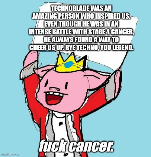 Techno will stay in our hearts | TECHNOBLADE WAS AN AMAZING PERSON WHO INSPIRED US. EVEN THOUGH HE WAS IN AN INTENSE BATTLE WITH STAGE 4 CANCER, HE ALWAYS FOUND A WAY TO CHEER US UP. BYE TECHNO, YOU LEGEND. fuck cancer. | image tagged in technoblade holding sign,technoblade,rip techno | made w/ Imgflip meme maker