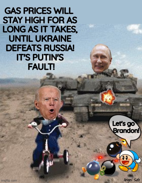 Putin's tank chasing Biden on tricycle |  GAS PRICES WILL 
STAY HIGH FOR AS
LONG AS IT TAKES,
UNTIL UKRAINE
DEFEATS RUSSIA!
IT'S PUTIN'S
 FAULT! Let's go 
  Brandon! Angel Soto | image tagged in joe biden,vladimir putin smiling,ukraine,russia,gas,tank | made w/ Imgflip meme maker