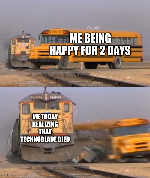 A train hitting a school bus | ME BEING HAPPY FOR 2 DAYS; ME TODAY REALIZING THAT TECHNOBLADE DIED | image tagged in a train hitting a school bus | made w/ Imgflip meme maker