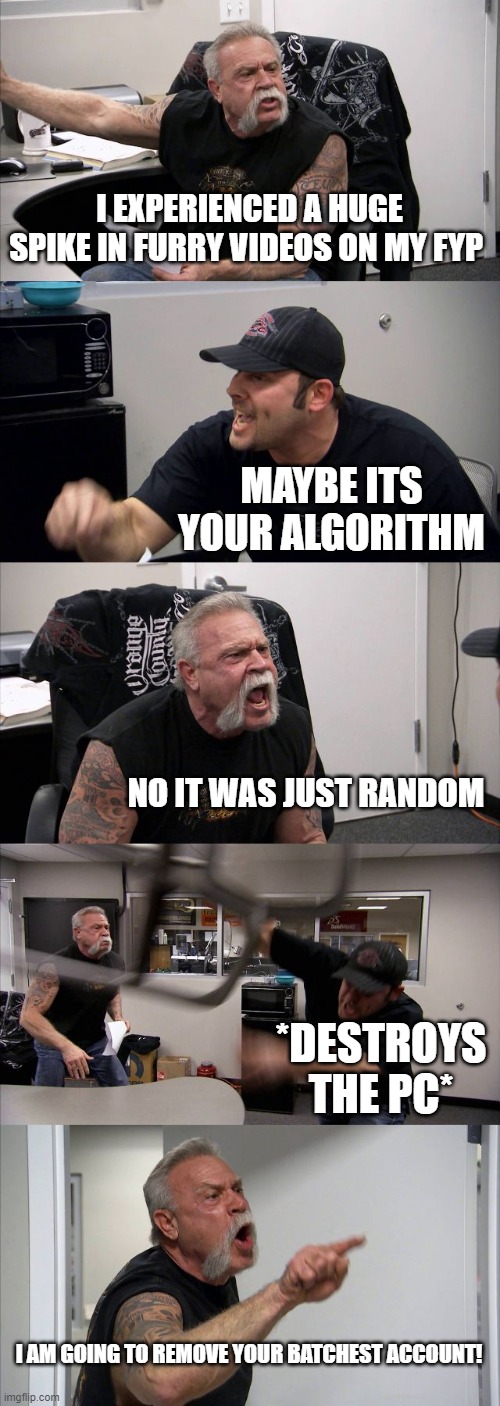 facts or no facts? | I EXPERIENCED A HUGE SPIKE IN FURRY VIDEOS ON MY FYP; MAYBE ITS YOUR ALGORITHM; NO IT WAS JUST RANDOM; *DESTROYS THE PC*; I AM GOING TO REMOVE YOUR BATCHEST ACCOUNT! | image tagged in memes,american chopper argument | made w/ Imgflip meme maker