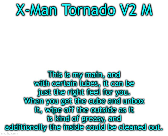 This is a great cube | X-Man Tornado V2 M; This is my main, and with certain lubes, it can be just the right feel for you. When you get the cube and unbox it, wipe off the outside as it is kind of greasy, and additionally the inside could be cleaned out. | image tagged in untilled temp | made w/ Imgflip meme maker