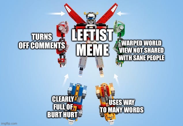 Voltron Assemble | LEFTIST MEME; TURNS OFF COMMENTS; WARPED WORLD VIEW NOT SHARED WITH SANE PEOPLE; CLEARLY FULL OF BURT HURT; USES WAY TO MANY WORDS | image tagged in voltron assemble | made w/ Imgflip meme maker