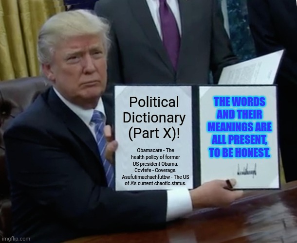 Trump Bill Signing Meme | THE WORDS AND THEIR MEANINGS ARE ALL PRESENT, TO BE HONEST. Political Dictionary (Part X)! Obamacare - The health policy of former US president Obama.
Covfefe - Coverage.
Asufutimaehaehfutbw - The US of A's current chaotic status. | image tagged in memes,words,mean | made w/ Imgflip meme maker