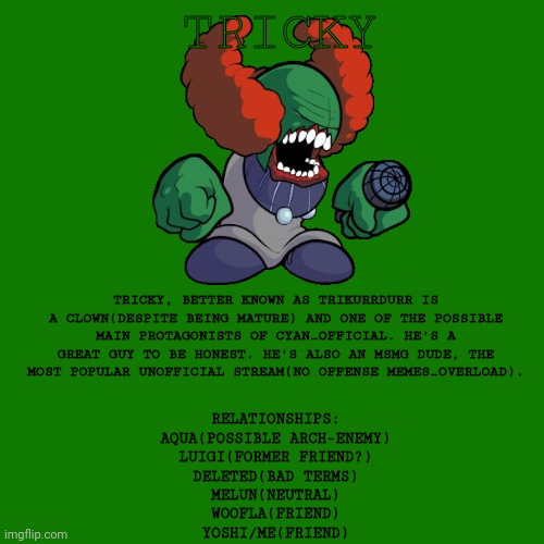 TRICKY; TRICKY, BETTER KNOWN AS TRIKURRDURR IS A CLOWN(DESPITE BEING MATURE) AND ONE OF THE POSSIBLE MAIN PROTAGONISTS OF CYAN_OFFICIAL. HE'S A GREAT GUY TO BE HONEST. HE'S ALSO AN MSMG DUDE, THE MOST POPULAR UNOFFICIAL STREAM(NO OFFENSE MEMES_OVERLOAD). RELATIONSHIPS:
AQUA(POSSIBLE ARCH-ENEMY)
LUIGI(FORMER FRIEND?)
DELETED(BAD TERMS)
MELUN(NEUTRAL)
WOOFLA(FRIEND)
YOSHI/ME(FRIEND) | made w/ Imgflip meme maker