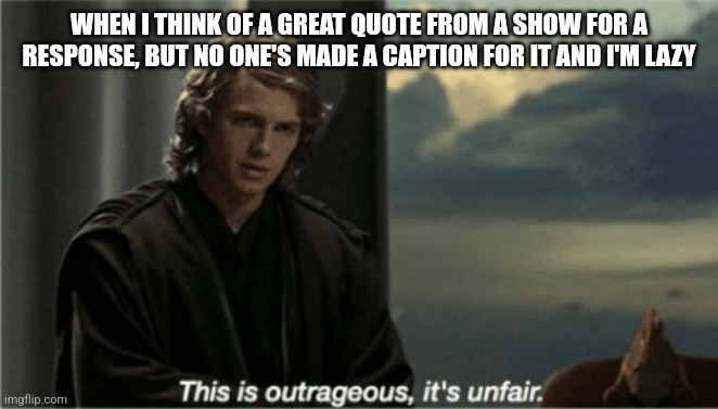 This is outrageous, it's unfair! | WHEN I THINK OF A GREAT QUOTE FROM A SHOW FOR A RESPONSE, BUT NO ONE'S MADE A CAPTION FOR IT AND I'M LAZY | image tagged in this is outrageous it's unfair | made w/ Imgflip meme maker