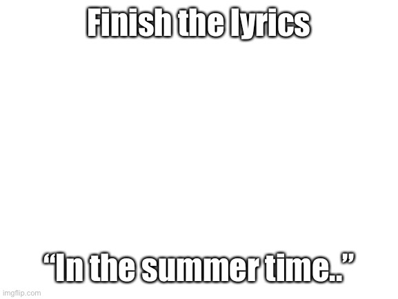 Blank White Template | Finish the lyrics; “In the summer time..” | image tagged in blank white template | made w/ Imgflip meme maker