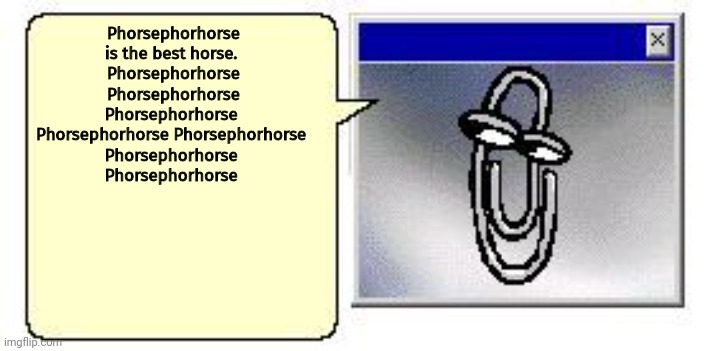 Classic Clippy small blank message | Phorsephorhorse is the best horse. 
Phorsephorhorse Phorsephorhorse Phorsephorhorse 
Phorsephorhorse Phorsephorhorse 
Phorsephorhorse 
Phorsephorhorse | image tagged in classic clippy small blank message | made w/ Imgflip meme maker